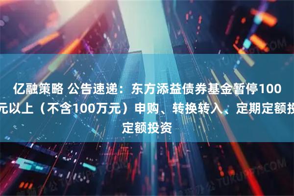 亿融策略 公告速递：东方添益债券基金暂停100万元以上（不含100万元）申购、转换转入、定期定额投资