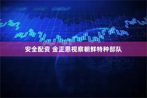 安全配资 金正恩视察朝鲜特种部队