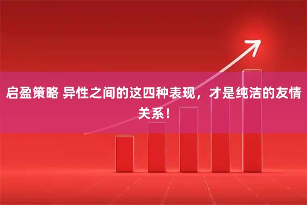 启盈策略 异性之间的这四种表现，才是纯洁的友情关系！