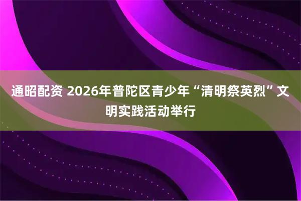 通昭配资 2026年普陀区青少年“清明祭英烈”文明实践活动举行