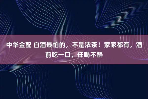 中华金配 白酒最怕的，不是浓茶！家家都有，酒前吃一口，任喝不醉