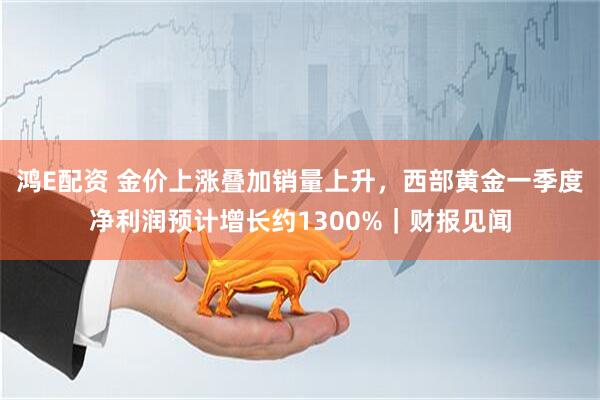 鸿E配资 金价上涨叠加销量上升，西部黄金一季度净利润预计增长约1300%｜财报见闻